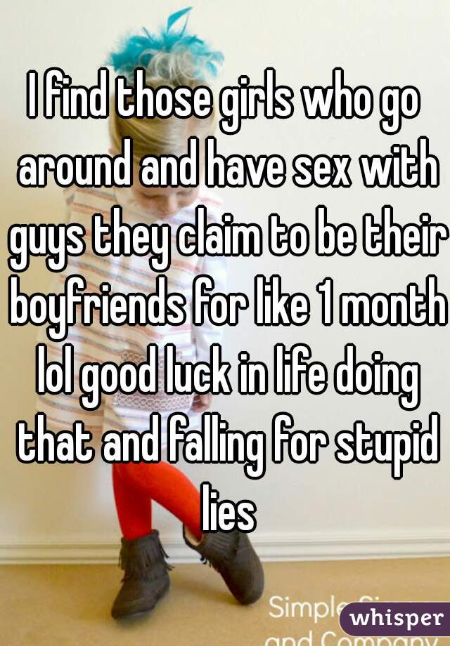 I find those girls who go around and have sex with guys they claim to be their boyfriends for like 1 month lol good luck in life doing that and falling for stupid lies