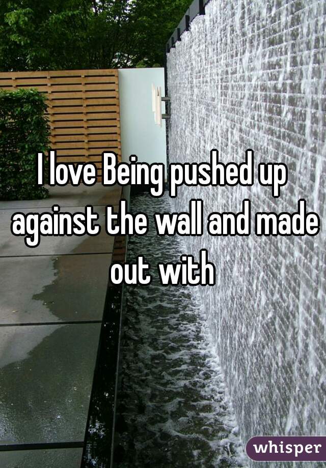 I love Being pushed up against the wall and made out with 
