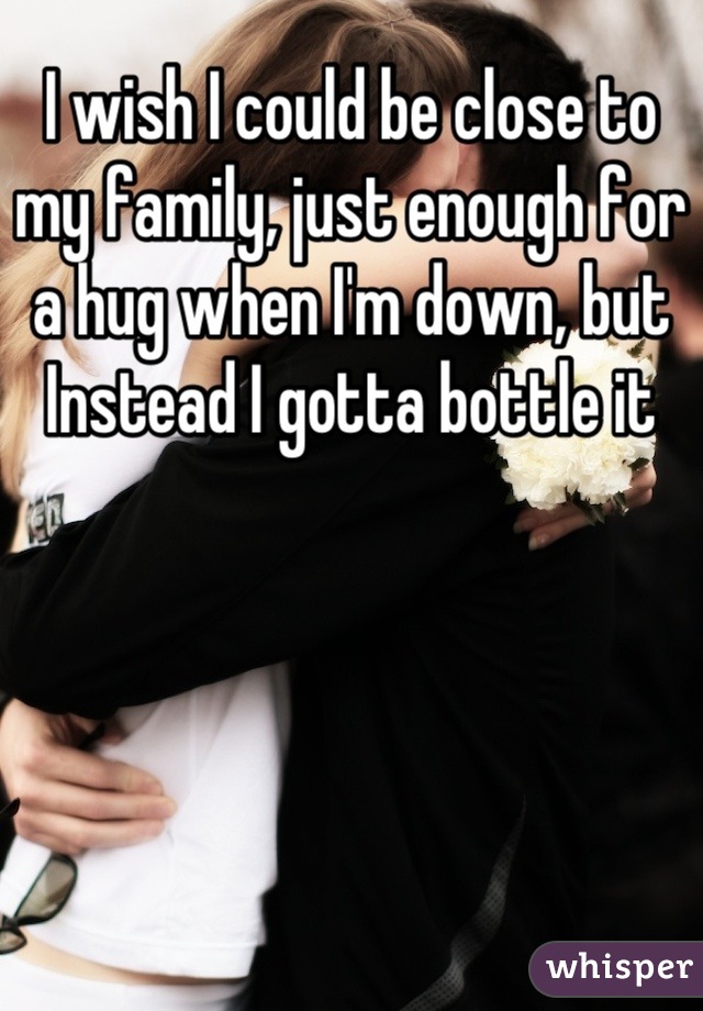 I wish I could be close to my family, just enough for a hug when I'm down, but Instead I gotta bottle it