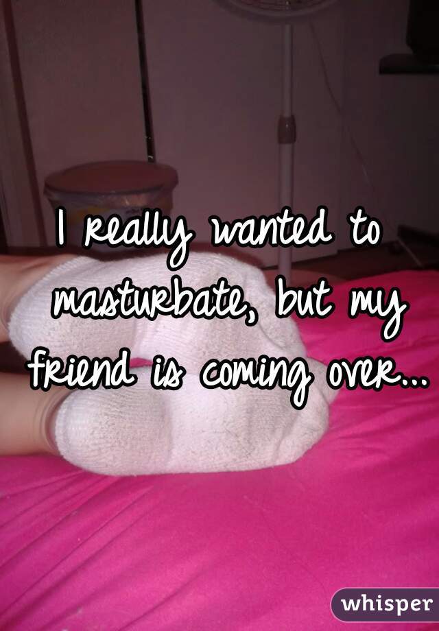 I really wanted to masturbate, but my friend is coming over...