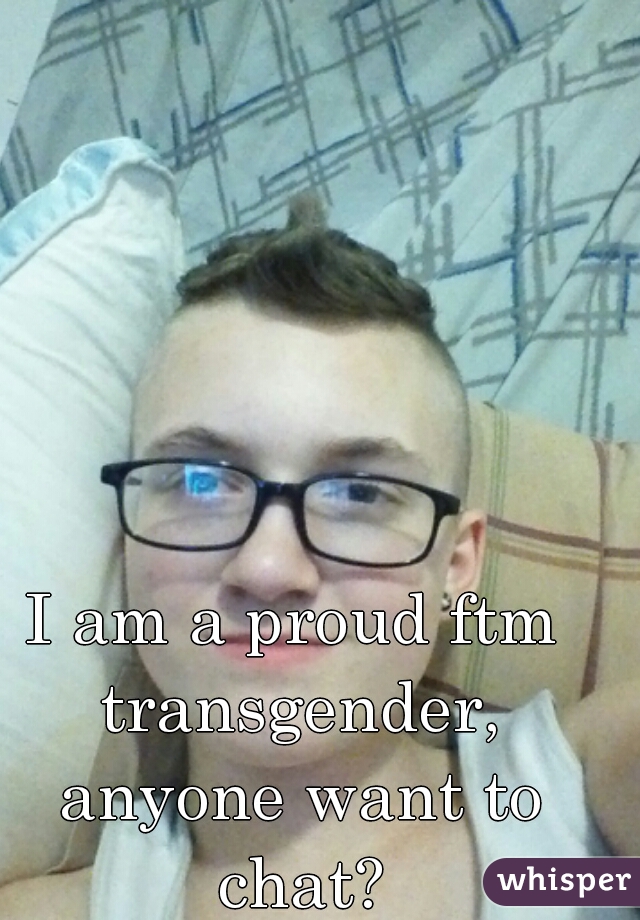 I am a proud ftm transgender, anyone want to chat?
