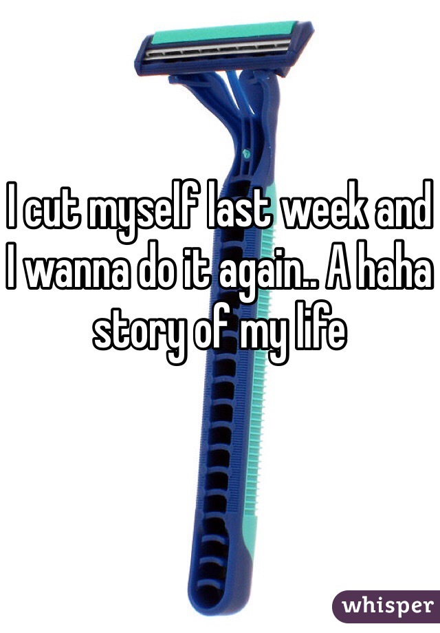 I cut myself last week and I wanna do it again.. A haha story of my life 