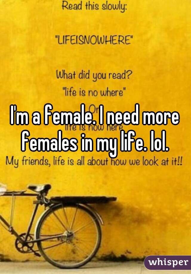 I'm a female. I need more females in my life. lol. 