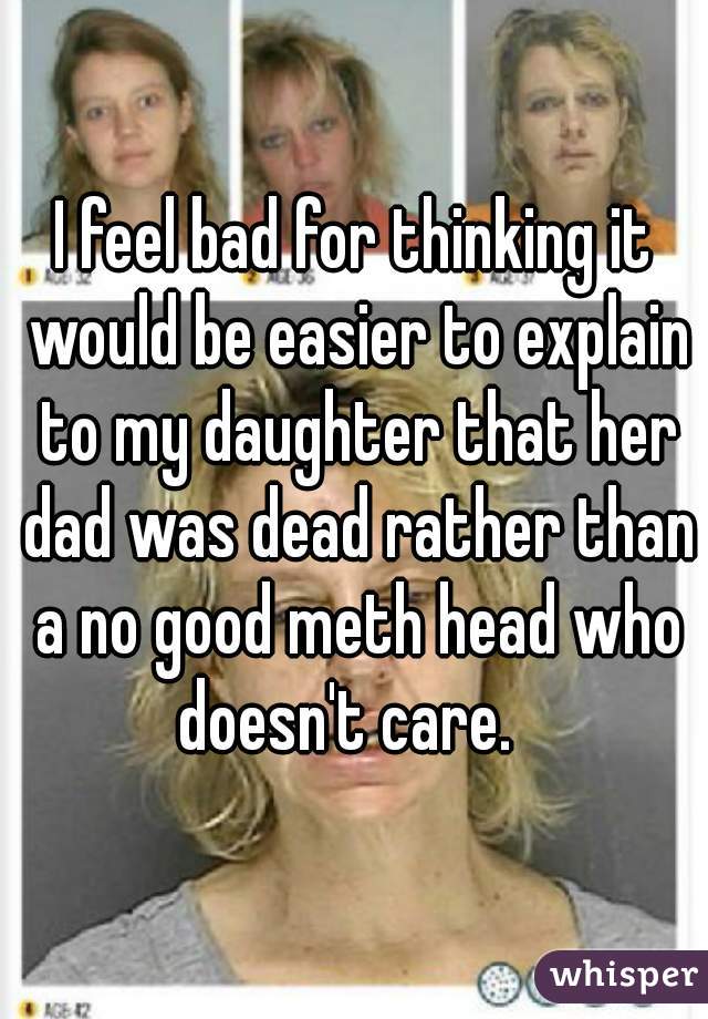 I feel bad for thinking it would be easier to explain to my daughter that her dad was dead rather than a no good meth head who doesn't care.  