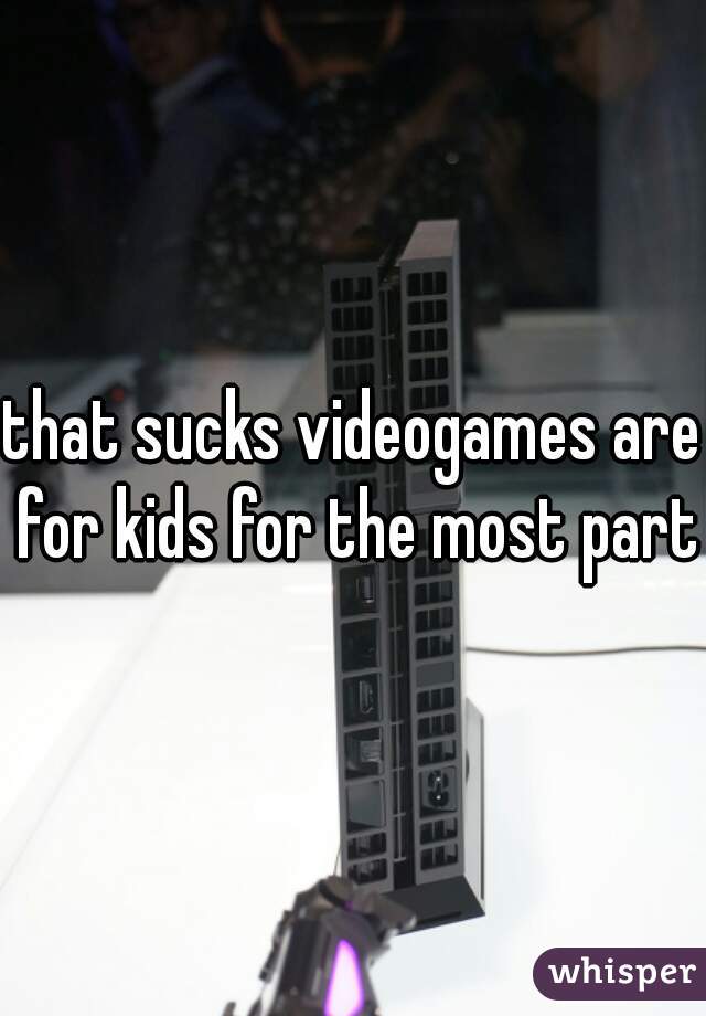 that sucks videogames are for kids for the most part