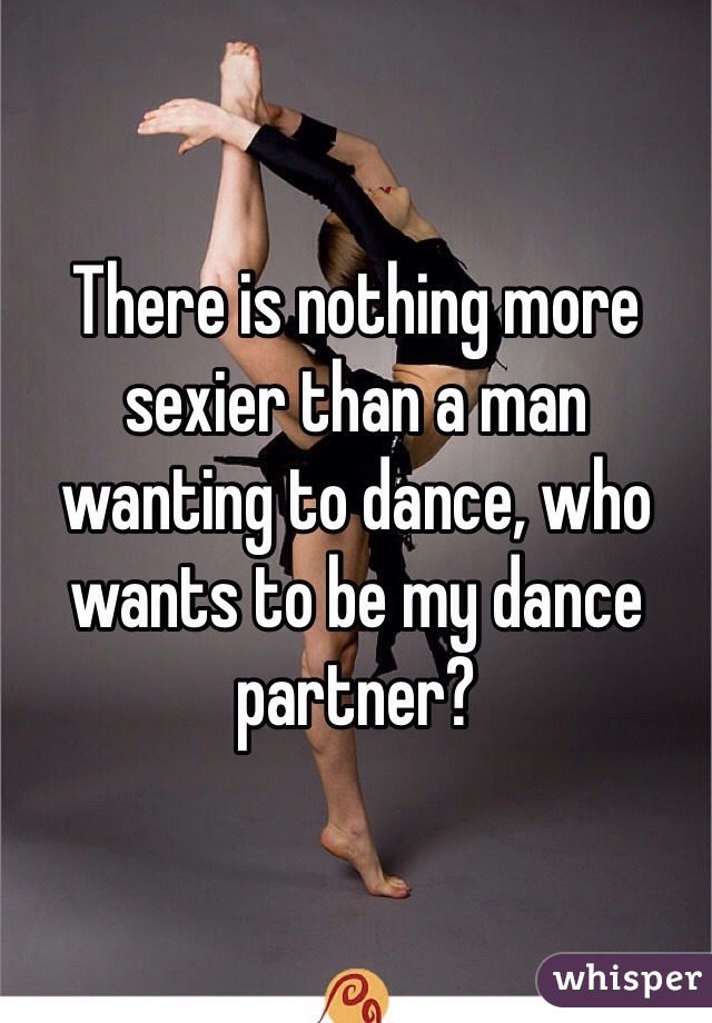 There is nothing more sexier than a man wanting to dance, who wants to be my dance partner? 