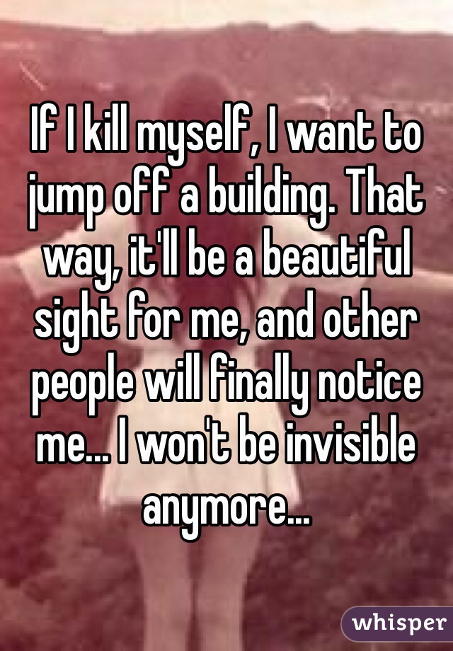If I kill myself, I want to jump off a building. That way, it'll be a beautiful sight for me, and other people will finally notice me... I won't be invisible anymore...