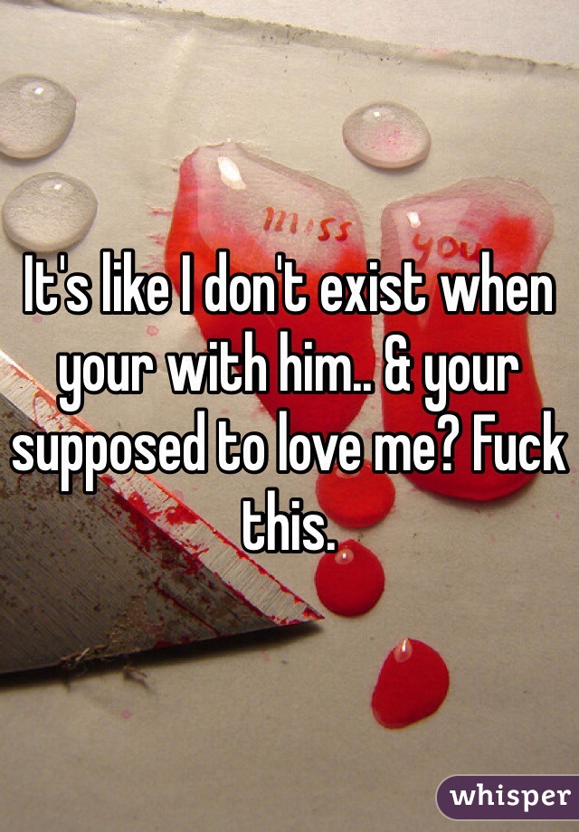 It's like I don't exist when your with him.. & your supposed to love me? Fuck this.