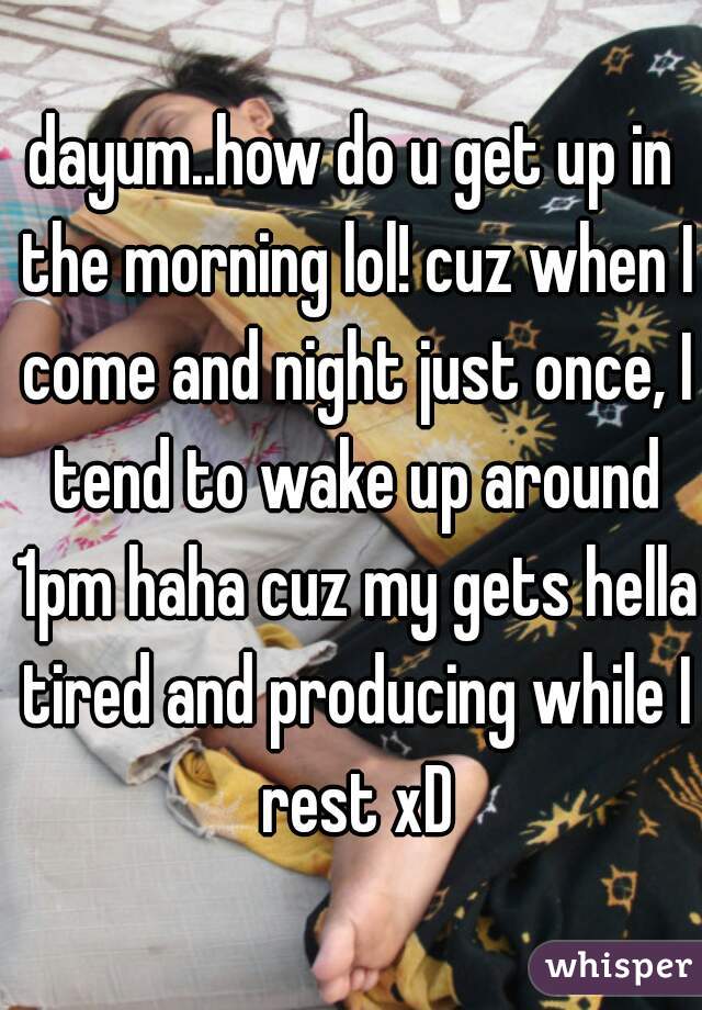 dayum..how do u get up in the morning lol! cuz when I come and night just once, I tend to wake up around 1pm haha cuz my gets hella tired and producing while I rest xD