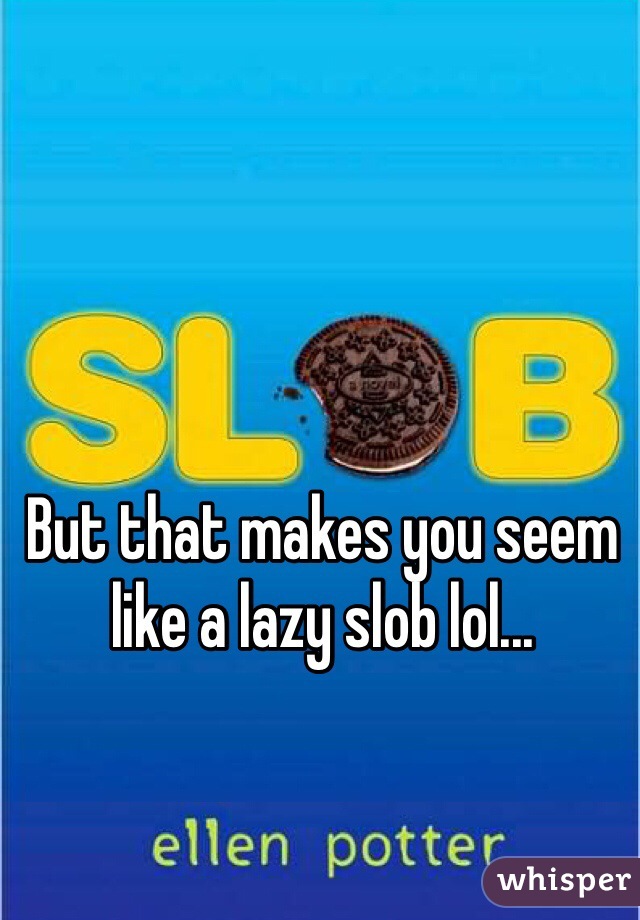 But that makes you seem like a lazy slob lol...