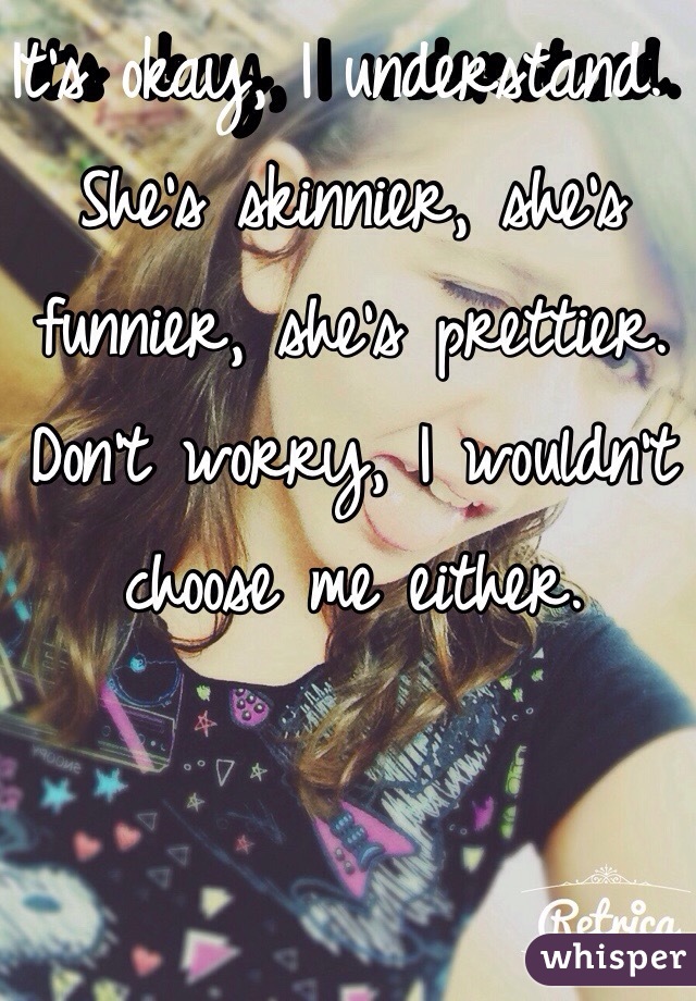 It's okay, I understand. She's skinnier, she's funnier, she's prettier. Don't worry, I wouldn't choose me either. 