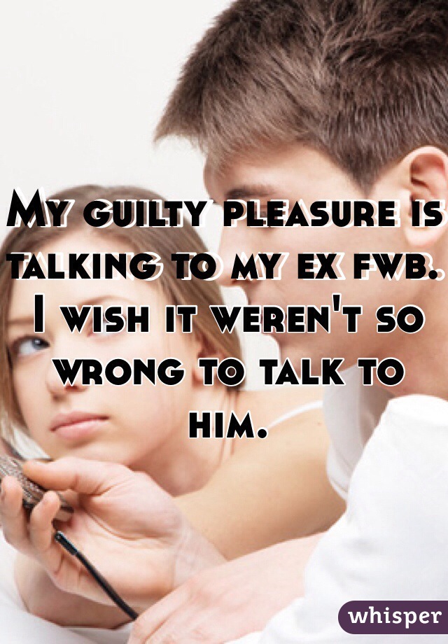 My guilty pleasure is talking to my ex fwb. I wish it weren't so wrong to talk to him. 