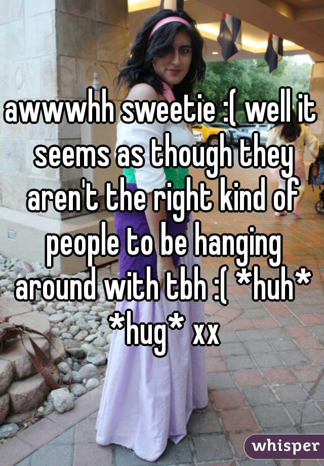 awwwhh sweetie :( well it seems as though they aren't the right kind of people to be hanging around with tbh :( *huh* *hug* xx
