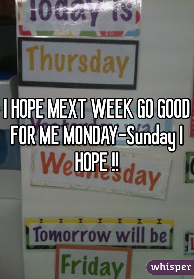 I HOPE MEXT WEEK GO GOOD FOR ME MONDAY-Sunday I HOPE !!