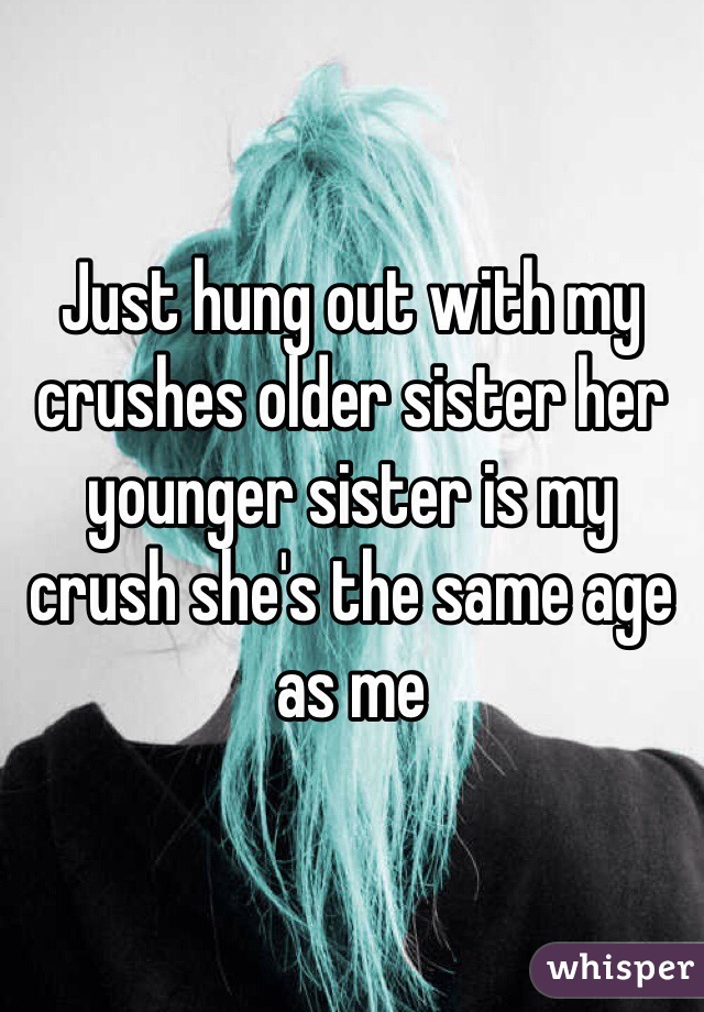 Just hung out with my crushes older sister her younger sister is my crush she's the same age as me 