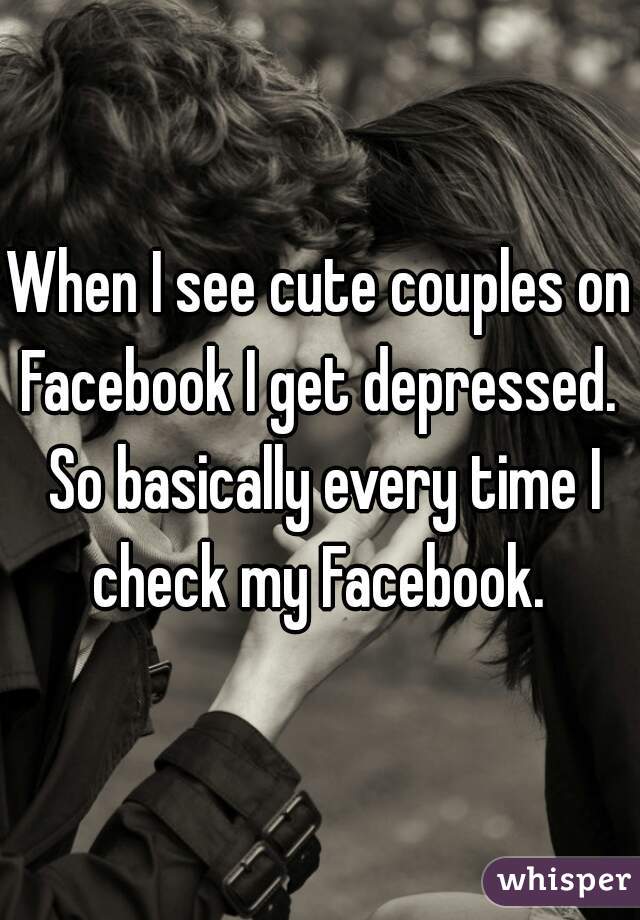 When I see cute couples on Facebook I get depressed.  So basically every time I check my Facebook. 