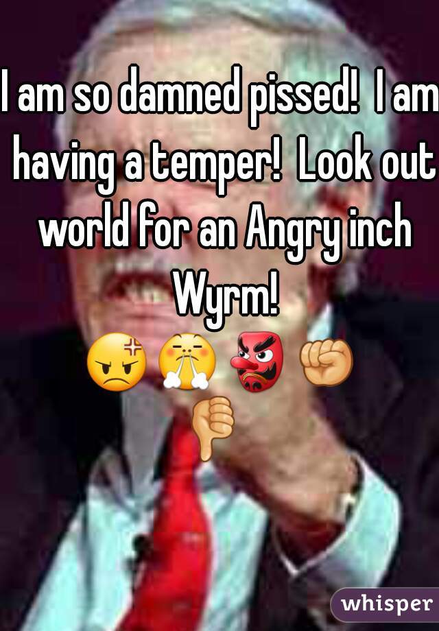 I am so damned pissed!  I am having a temper!  Look out world for an Angry inch Wyrm!

ðŸ˜¡ðŸ˜¤ðŸ‘ºðŸ‘ŠðŸ‘Ž   