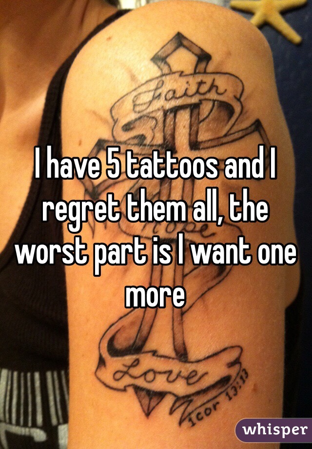I have 5 tattoos and I regret them all, the worst part is I want one more 