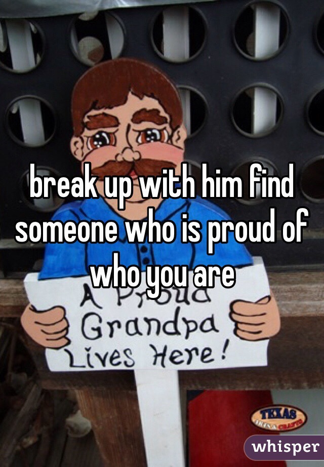 break up with him find someone who is proud of who you are