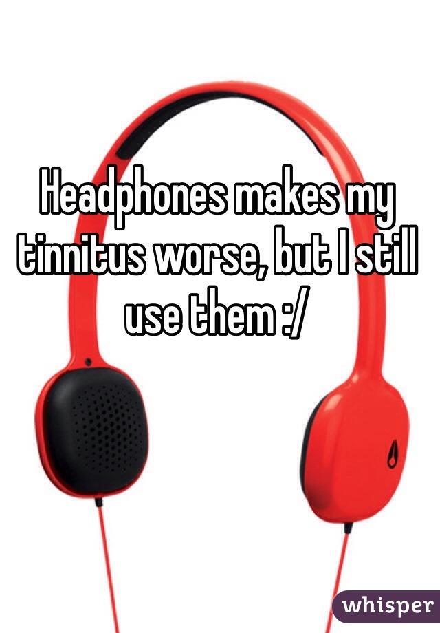 Headphones makes my tinnitus worse, but I still use them :/
