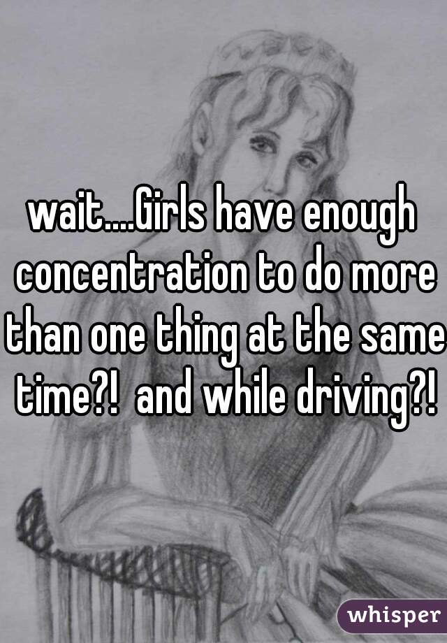 wait....Girls have enough concentration to do more than one thing at the same time?!  and while driving?!