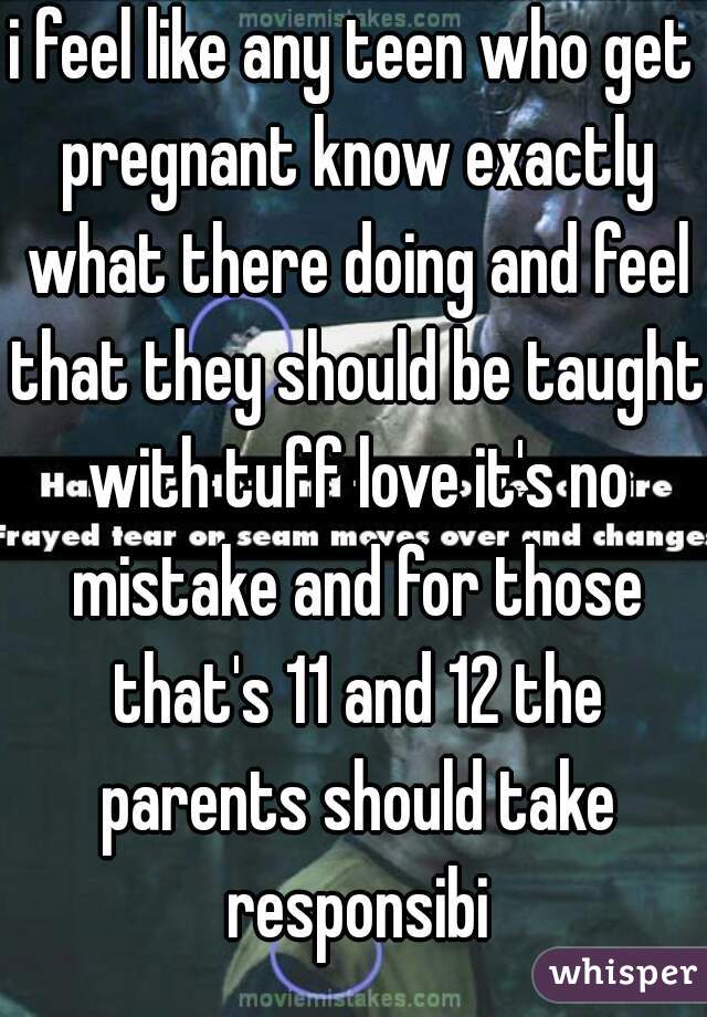 i feel like any teen who get pregnant know exactly what there doing and feel that they should be taught with tuff love it's no mistake and for those that's 11 and 12 the parents should take responsibi
