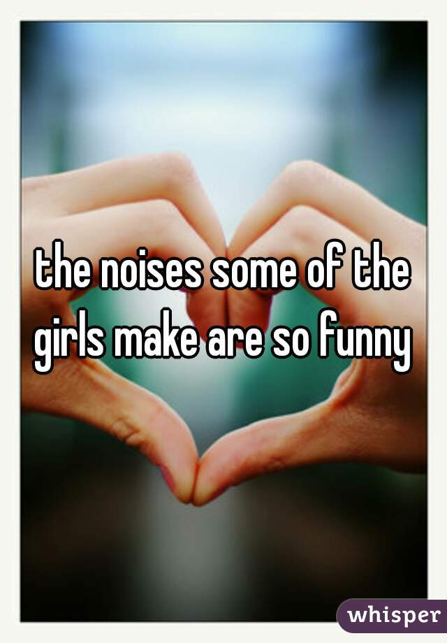 the noises some of the girls make are so funny 