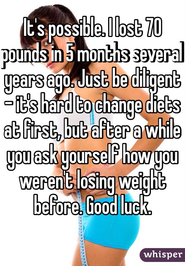 It's possible. I lost 70 pounds in 5 months several years ago. Just be diligent - it's hard to change diets at first, but after a while you ask yourself how you weren't losing weight before. Good luck.