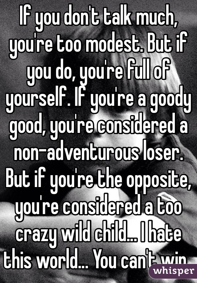 If you don't talk much, you're too modest. But if you do, you're full of yourself. If you're a goody good, you're considered a non-adventurous loser. But if you're the opposite, you're considered a too crazy wild child... I hate this world... You can't win..