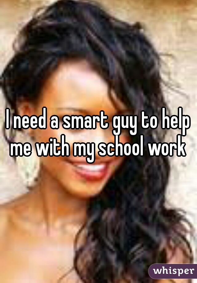 I need a smart guy to help me with my school work 