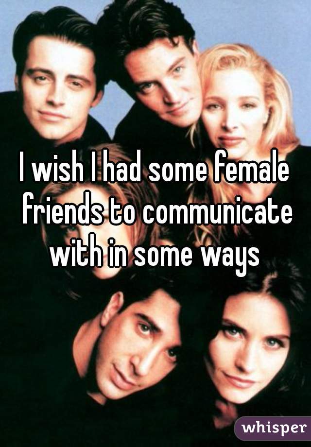 I wish I had some female friends to communicate with in some ways 