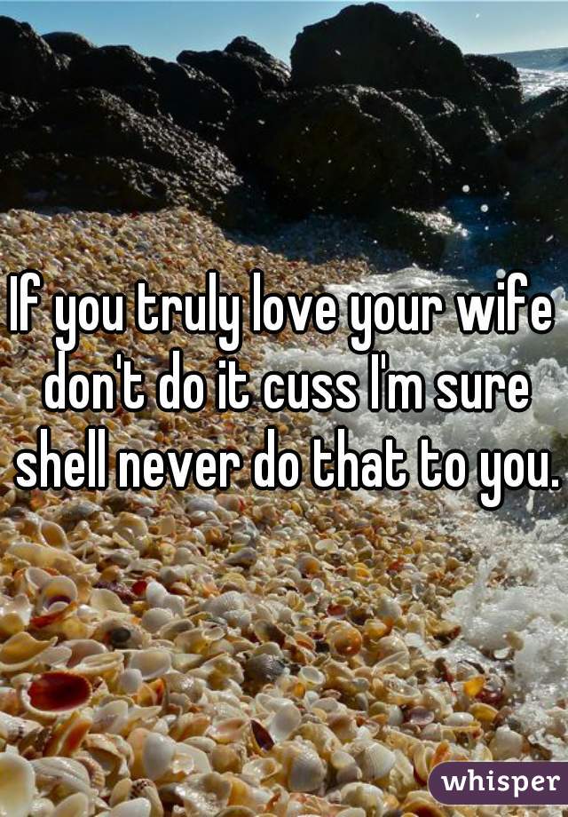 If you truly love your wife don't do it cuss I'm sure shell never do that to you.