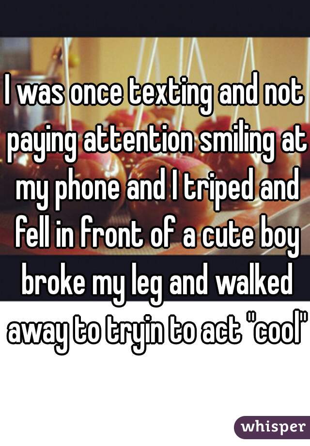 I was once texting and not paying attention smiling at my phone and I triped and fell in front of a cute boy broke my leg and walked away to tryin to act "cool".
