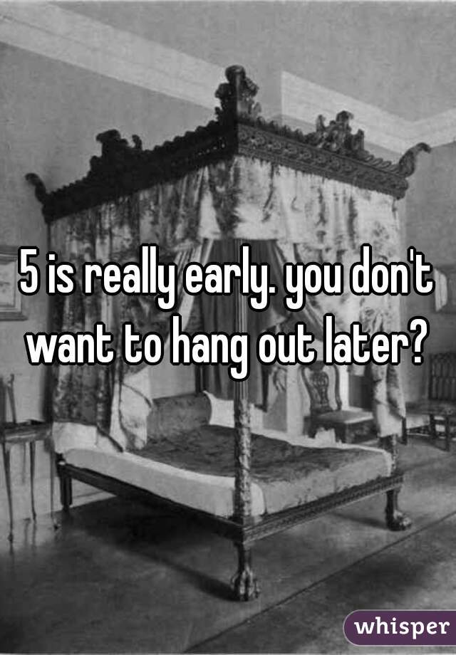 5 is really early. you don't want to hang out later? 