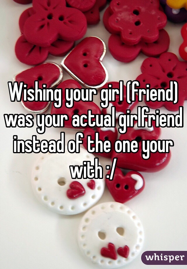 Wishing your girl (friend) was your actual girlfriend instead of the one your with :/