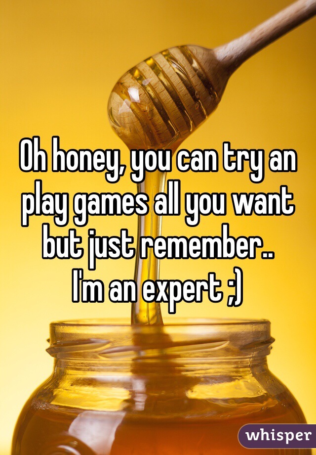 Oh honey, you can try an play games all you want but just remember..
I'm an expert ;)