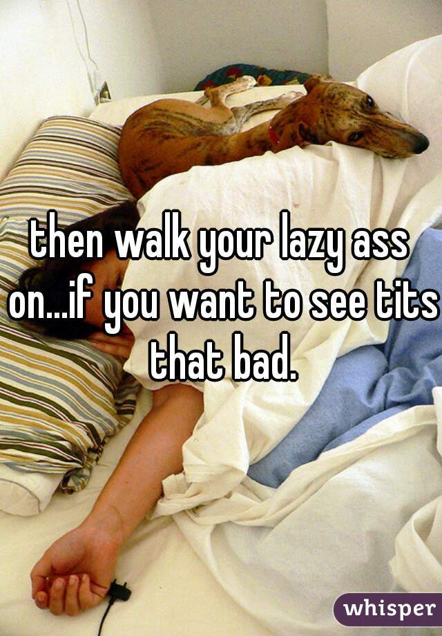 then walk your lazy ass on...if you want to see tits that bad.