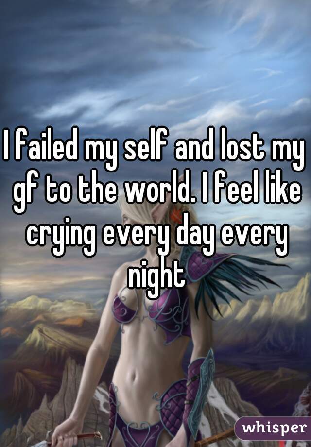 I failed my self and lost my gf to the world. I feel like crying every day every night