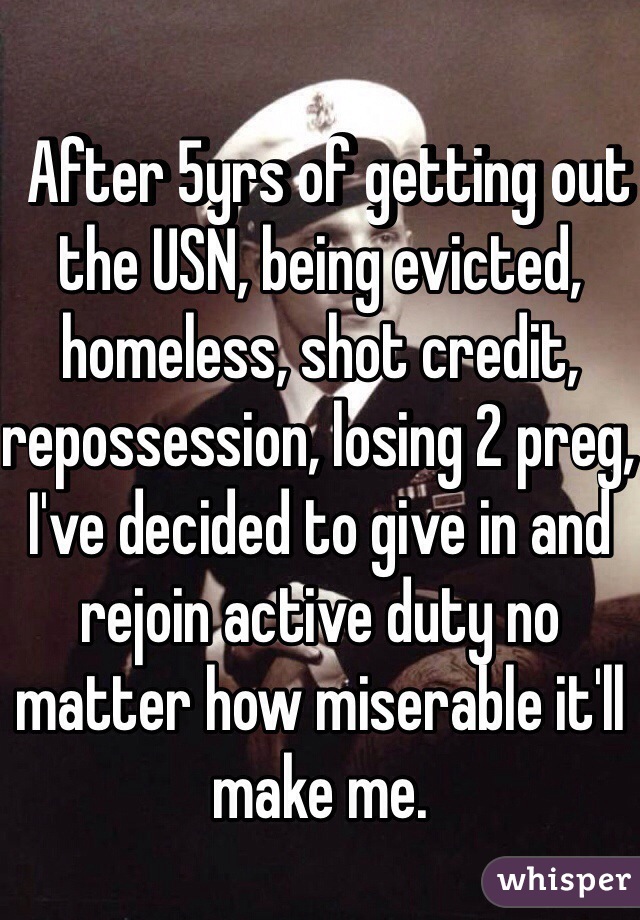   After 5yrs of getting out the USN, being evicted, homeless, shot credit, repossession, losing 2 preg, I've decided to give in and rejoin active duty no matter how miserable it'll make me. 