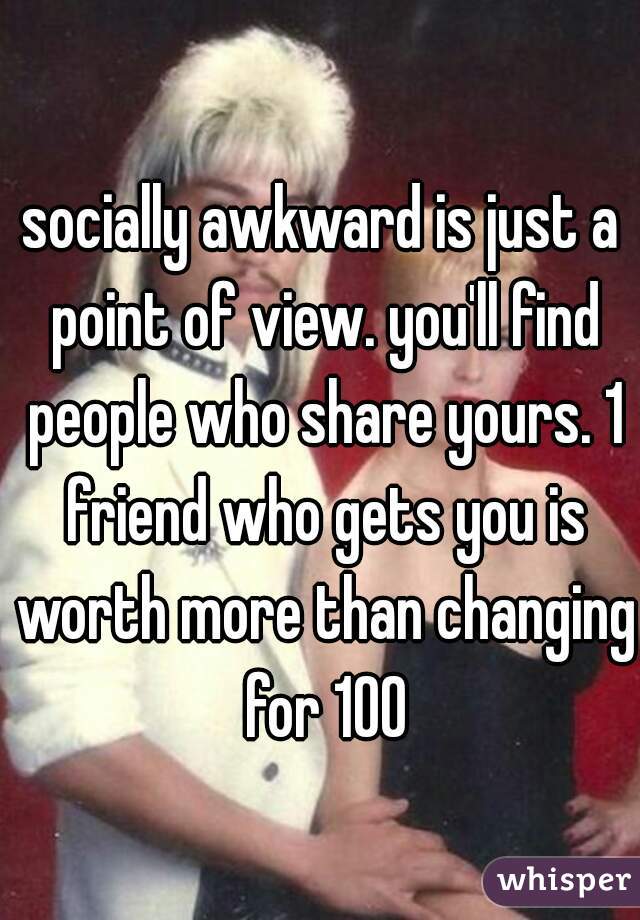socially awkward is just a point of view. you'll find people who share yours. 1 friend who gets you is worth more than changing for 100