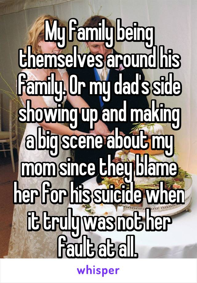 My family being themselves around his family. Or my dad's side showing up and making a big scene about my mom since they blame her for his suicide when it truly was not her fault at all. 