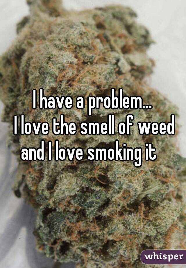 I have a problem...
 I love the smell of weed and I love smoking it   