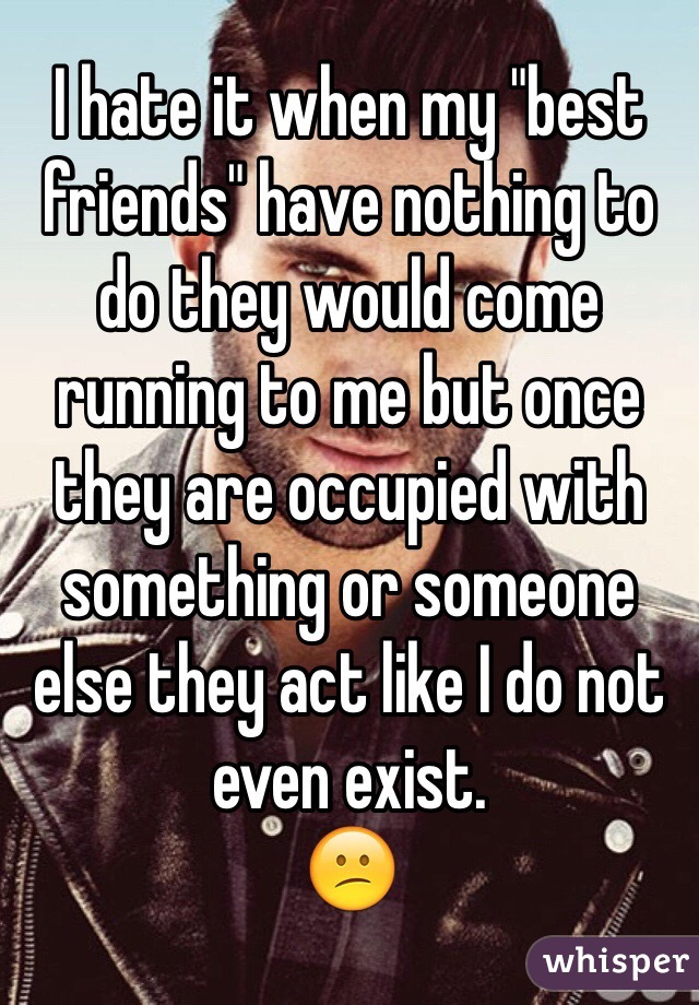 I hate it when my "best friends" have nothing to do they would come running to me but once they are occupied with something or someone else they act like I do not even exist. 
😕