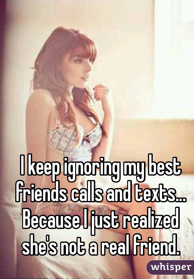 I keep ignoring my best friends calls and texts... Because I just realized she's not a real friend.