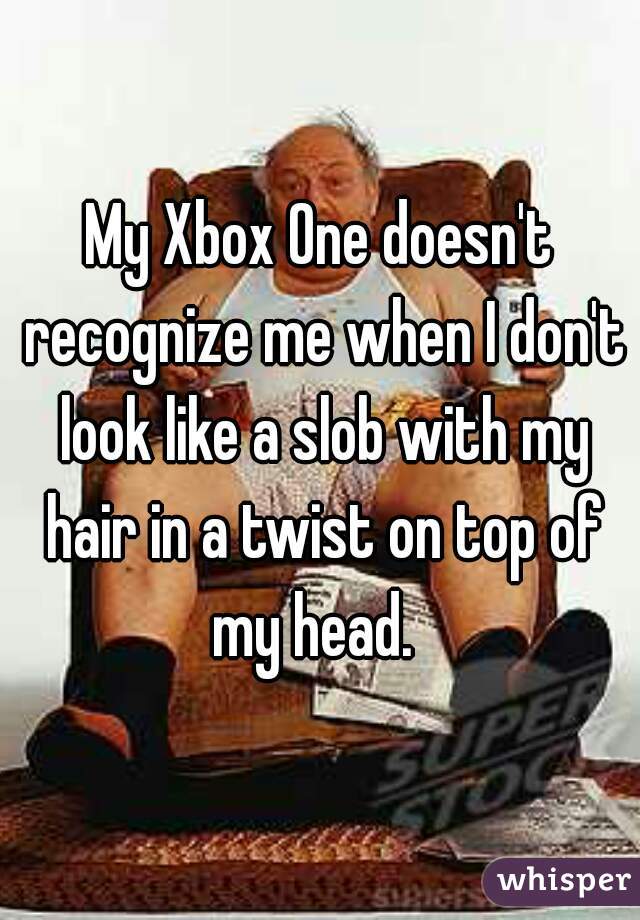 My Xbox One doesn't recognize me when I don't look like a slob with my hair in a twist on top of my head.  