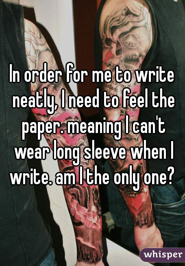 In order for me to write neatly, I need to feel the paper. meaning I can't wear long sleeve when I write. am I the only one? 
