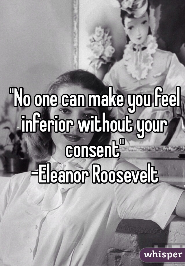 "No one can make you feel inferior without your consent" 
-Eleanor Roosevelt 
