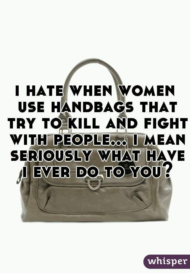 i hate when women use handbags that try to kill and fight with people... i mean seriously what have i ever do to you?
