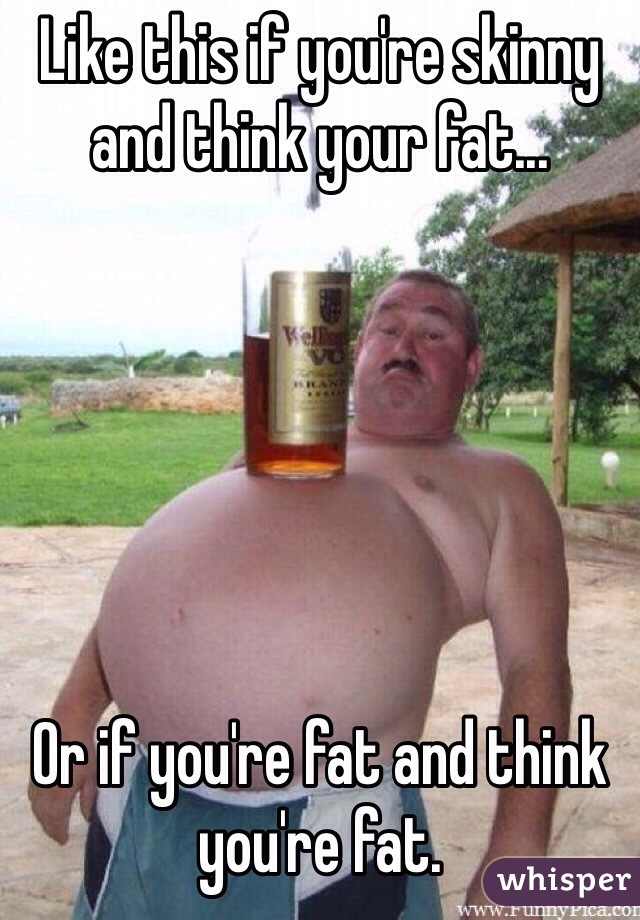 Like this if you're skinny and think your fat...






Or if you're fat and think you're fat.