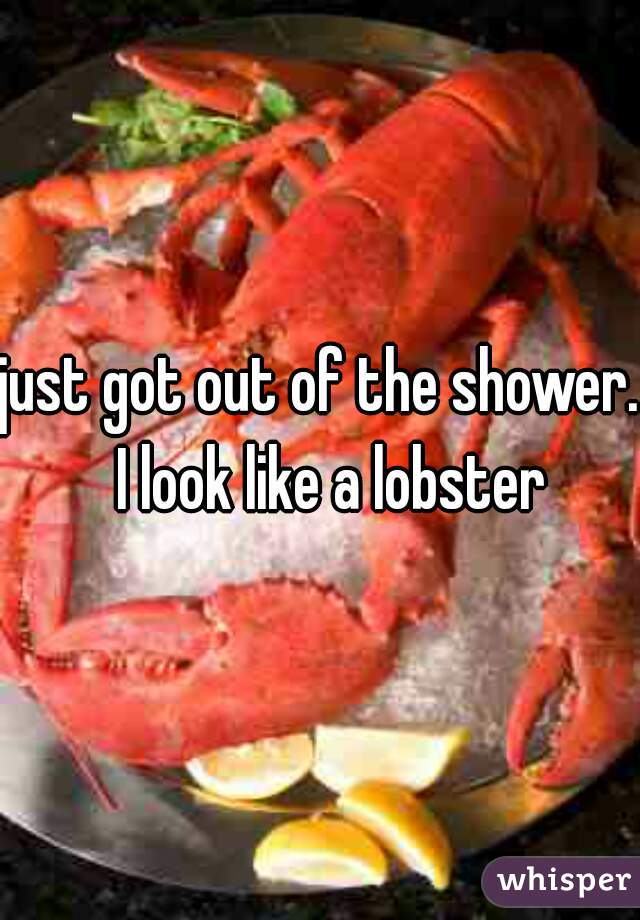 just got out of the shower.  I look like a lobster